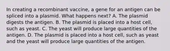 In creating a recombinant vaccine, a gene for an antigen can be spliced into a plasmid. What happens next? A. The plasmid digests the antigen. B. The plasmid is placed into a host cell, such as yeast. C. The yeast will produce large quantities of the antigen. D. The plasmid is placed into a host cell, such as yeast and the yeast will produce large quantities of the antigen.