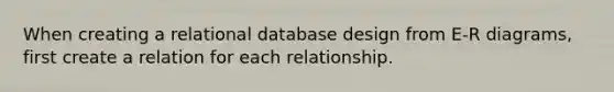 When creating a relational database design from E-R diagrams, first create a relation for each relationship.