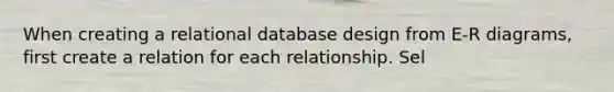 When creating a relational database design from E-R diagrams, first create a relation for each relationship. Sel