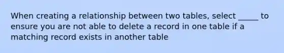 When creating a relationship between two tables, select _____ to ensure you are not able to delete a record in one table if a matching record exists in another table