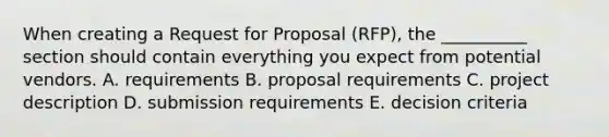 When creating a Request for Proposal​ (RFP), the​ __________ section should contain everything you expect from potential vendors. A. requirements B. proposal requirements C. project description D. submission requirements E. decision criteria