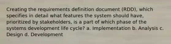 Creating the requirements definition document (RDD), which specifies in detail what features the system should have, prioritized by stakeholders, is a part of which phase of the systems development life cycle? a. Implementation b. Analysis c. Design d. Development