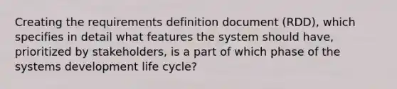 Creating the requirements definition document (RDD), which specifies in detail what features the system should have, prioritized by stakeholders, is a part of which phase of the systems development life cycle?