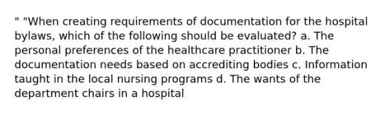 " "When creating requirements of documentation for the hospital bylaws, which of the following should be evaluated? a. The personal preferences of the healthcare practitioner b. The documentation needs based on accrediting bodies c. Information taught in the local nursing programs d. The wants of the department chairs in a hospital