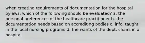 when creating requirements of documentation for the hospital bylaws, which of the following should be evaluated? a. the personal preferences of the healthcare practitioner b. the documentation needs based on accrediting bodies c. info. taught in the local nursing programs d. the wants of the dept. chairs in a hospital