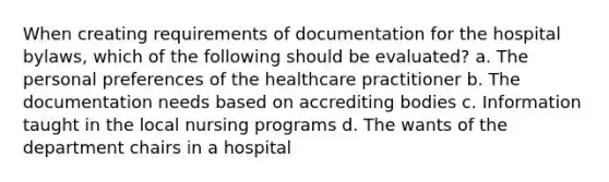 When creating requirements of documentation for the hospital bylaws, which of the following should be evaluated? a. The personal preferences of the healthcare practitioner b. The documentation needs based on accrediting bodies c. Information taught in the local nursing programs d. The wants of the department chairs in a hospital