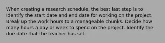 When creating a research schedule, the best last step is to Identify the start date and end date for working on the project. Break up the work hours to a manageable chunks. Decide how many hours a day or week to spend on the project. Identify the due date that the teacher has set.