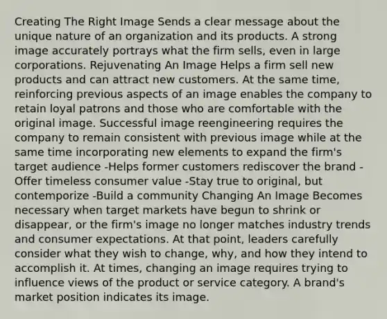 Creating The Right Image Sends a clear message about the unique nature of an organization and its products. A strong image accurately portrays what the firm sells, even in large corporations. Rejuvenating An Image Helps a firm sell new products and can attract new customers. At the same time, reinforcing previous aspects of an image enables the company to retain loyal patrons and those who are comfortable with the original image. Successful image reengineering requires the company to remain consistent with previous image while at the same time incorporating new elements to expand the firm's target audience -Helps former customers rediscover the brand -Offer timeless consumer value -Stay true to original, but contemporize -Build a community Changing An Image Becomes necessary when target markets have begun to shrink or disappear, or the firm's image no longer matches industry trends and consumer expectations. At that point, leaders carefully consider what they wish to change, why, and how they intend to accomplish it. At times, changing an image requires trying to influence views of the product or service category. A brand's market position indicates its image.