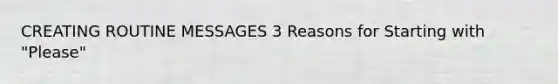 CREATING ROUTINE MESSAGES 3 Reasons for Starting with "Please"
