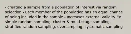 - creating a sample from a population of interest via random selection - Each member of the population has an equal chance of being included in the sample - Increases external validity Ex. simple random sampling, cluster & multi-stage sampling, stratified random sampling, oversampling, systematic sampling