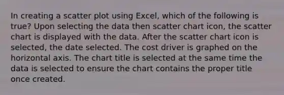 In creating a scatter plot using Excel, which of the following is true? Upon selecting the data then scatter chart icon, the scatter chart is displayed with the data. After the scatter chart icon is selected, the date selected. The cost driver is graphed on the horizontal axis. The chart title is selected at the same time the data is selected to ensure the chart contains the proper title once created.