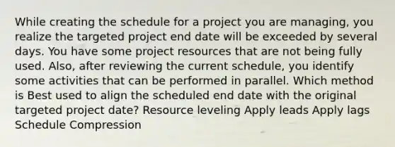 While creating the schedule for a project you are managing, you realize the targeted project end date will be exceeded by several days. You have some project resources that are not being fully used. Also, after reviewing the current schedule, you identify some activities that can be performed in parallel. Which method is Best used to align the scheduled end date with the original targeted project date? Resource leveling Apply leads Apply lags Schedule Compression