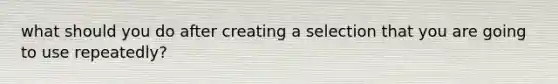 what should you do after creating a selection that you are going to use repeatedly?