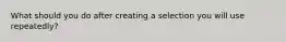 What should you do after creating a selection you will use repeatedly?