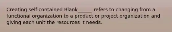 Creating self-contained Blank______ refers to changing from a functional organization to a product or project organization and giving each unit the resources it needs.