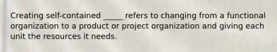 Creating self-contained _____ refers to changing from a functional organization to a product or project organization and giving each unit the resources it needs.