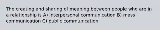 The creating and sharing of meaning between people who are in a relationship is A) interpersonal communication B) mass communication C) public communication