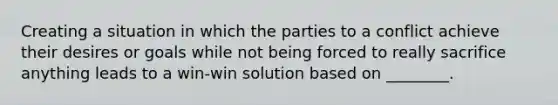 Creating a situation in which the parties to a conflict achieve their desires or goals while not being forced to really sacrifice anything leads to a win-win solution based on ________.