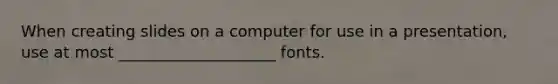 When creating slides on a computer for use in a presentation, use at most ____________________ fonts.