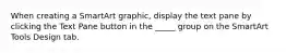 When creating a SmartArt graphic, display the text pane by clicking the Text Pane button in the _____ group on the SmartArt Tools Design tab.