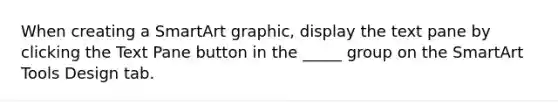 When creating a SmartArt graphic, display the text pane by clicking the Text Pane button in the _____ group on the SmartArt Tools Design tab.