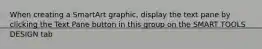 When creating a SmartArt graphic, display the text pane by clicking the Text Pane button in this group on the SMART TOOLS DESIGN tab