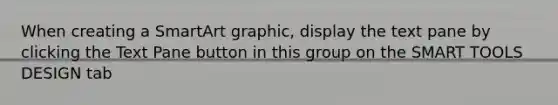 When creating a SmartArt graphic, display the text pane by clicking the Text Pane button in this group on the SMART TOOLS DESIGN tab