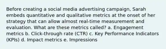 Before creating a social media advertising campaign, Sarah embeds quantitative and qualitative metrics at the onset of her strategy that can allow almost real-time measurement and evaluation. What are these metrics called? a. Engagement metrics b. Click-through rate (CTR) c. Key Performance Indicators (KPIs) d. Impact metrics e. Impressions