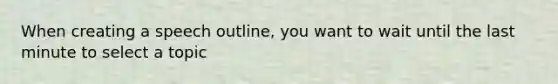 When creating a speech outline, you want to wait until the last minute to select a topic