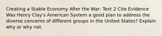 Creating a Stable Economy After the War: Text 2 Cite Evidence Was Henry Clay's American System a good plan to address the diverse concerns of different groups in the United States? Explain why or why not.