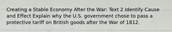 Creating a Stable Economy After the War: Text 2 Identify Cause and Effect Explain why the U.S. government chose to pass a protective tariff on British goods after the War of 1812.