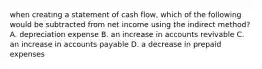 when creating a statement of cash flow, which of the following would be subtracted from net income using the indirect method? A. depreciation expense B. an increase in accounts revivable C. an increase in accounts payable D. a decrease in prepaid expenses