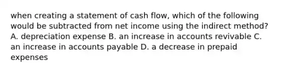 when creating a statement of cash flow, which of the following would be subtracted from net income using the indirect method? A. depreciation expense B. an increase in accounts revivable C. an increase in <a href='https://www.questionai.com/knowledge/kWc3IVgYEK-accounts-payable' class='anchor-knowledge'>accounts payable</a> D. a decrease in <a href='https://www.questionai.com/knowledge/kUVcSWv2zu-prepaid-expenses' class='anchor-knowledge'>prepaid expenses</a>