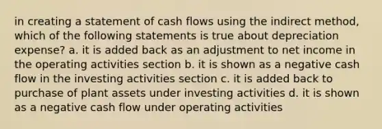 in creating a statement of cash flows using the indirect method, which of the following statements is true about depreciation expense? a. it is added back as an adjustment to net income in the operating activities section b. it is shown as a negative cash flow in the investing activities section c. it is added back to purchase of plant assets under investing activities d. it is shown as a negative cash flow under operating activities