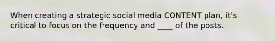 When creating a strategic social media CONTENT plan, it's critical to focus on the frequency and ____ of the posts.