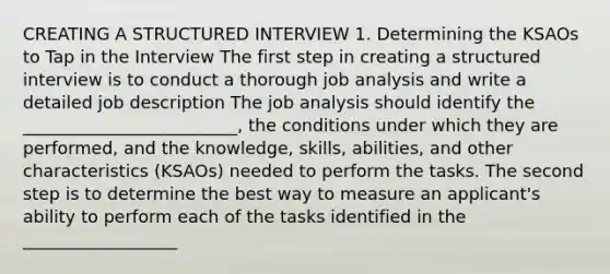 CREATING A STRUCTURED INTERVIEW 1. Determining the KSAOs to Tap in the Interview The first step in creating a structured interview is to conduct a thorough job analysis and write a detailed job description The job analysis should identify the _________________________, the conditions under which they are performed, and the knowledge, skills, abilities, and other characteristics (KSAOs) needed to perform the tasks. The second step is to determine the best way to measure an applicant's ability to perform each of the tasks identified in the __________________