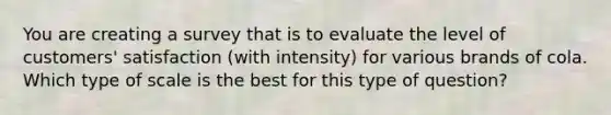 You are creating a survey that is to evaluate the level of customers' satisfaction (with intensity) for various brands of cola. Which type of scale is the best for this type of question?