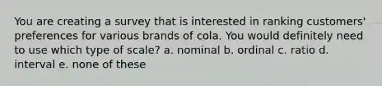 You are creating a survey that is interested in ranking customers' preferences for various brands of cola. You would definitely need to use which type of scale? a. nominal b. ordinal c. ratio d. interval e. none of these