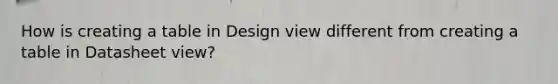 How is creating a table in Design view different from creating a table in Datasheet view?