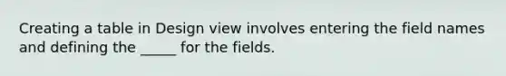 Creating a table in Design view involves entering the field names and defining the _____ for the fields.