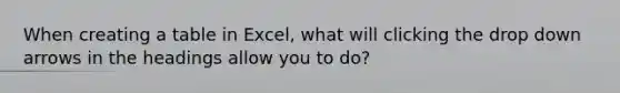 When creating a table in Excel, what will clicking the drop down arrows in the headings allow you to do?