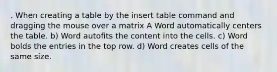 . When creating a table by the insert table command and dragging the mouse over a matrix A Word automatically centers the table. b) Word autofits the content into the cells. c) Word bolds the entries in the top row. d) Word creates cells of the same size.