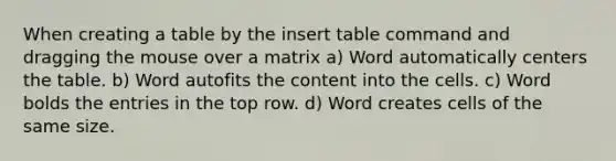 When creating a table by the insert table command and dragging the mouse over a matrix a) Word automatically centers the table. b) Word autofits the content into the cells. c) Word bolds the entries in the top row. d) Word creates cells of the same size.