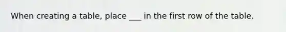 When creating a table, place ___ in the first row of the table.