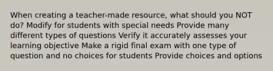 When creating a teacher-made resource, what should you NOT do? Modify for students with special needs Provide many different types of questions Verify it accurately assesses your learning objective Make a rigid final exam with one type of question and no choices for students Provide choices and options