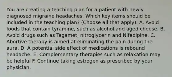 You are creating a teaching plan for a patient with newly diagnosed migraine headaches. Which key items should be included in the teaching plan? (Choose all that apply). A. Avoid foods that contain tyramine, such as alcohol and aged cheese. B. Avoid drugs such as Tagamet, nitroglycerin and Nifedipine. C. Abortive therapy is aimed at eliminating the pain during the aura. D. A potential side effect of medications is rebound headache. E. Complementary therapies such as relaxation may be helpful F. Continue taking estrogen as prescribed by your physician.