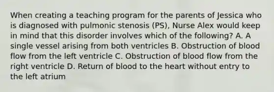 When creating a teaching program for the parents of Jessica who is diagnosed with pulmonic stenosis (PS), Nurse Alex would keep in mind that this disorder involves which of the following? A. A single vessel arising from both ventricles B. Obstruction of blood flow from the left ventricle C. Obstruction of blood flow from the right ventricle D. Return of blood to the heart without entry to the left atrium