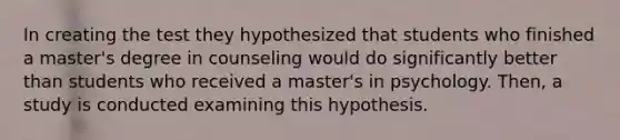 In creating the test they hypothesized that students who finished a master's degree in counseling would do significantly better than students who received a master's in psychology. Then, a study is conducted examining this hypothesis.