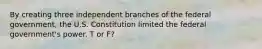 By creating three independent branches of the federal government, the U.S. Constitution limited the federal government's power. T or F?