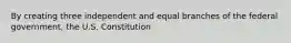 By creating three independent and equal branches of the federal government, the U.S. Constitution